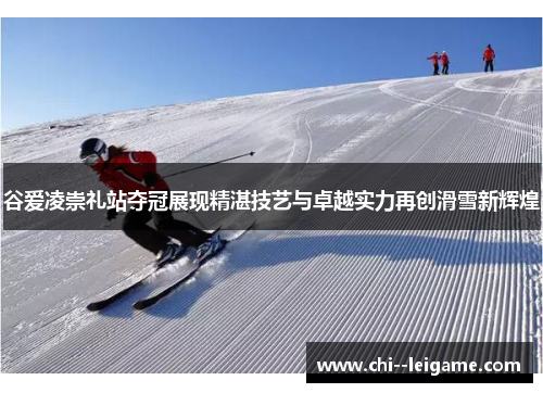 谷爱凌崇礼站夺冠展现精湛技艺与卓越实力再创滑雪新辉煌