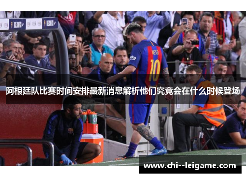 阿根廷队比赛时间安排最新消息解析他们究竟会在什么时候登场 阿根廷队比赛时间安排最新消息解析他们究竟会在什么时候登场