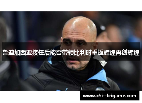 鲁迪加西亚接任后能否带领比利时重返辉煌再创辉煌 鲁迪加西亚接任后能否带领比利时重返辉煌再创辉煌