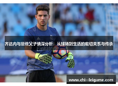 齐达内与恩佐父子情深分析:从球场到生活的密切关系与传承 齐达内与恩佐父子情深分析:从球场到生活的密切关系与传承