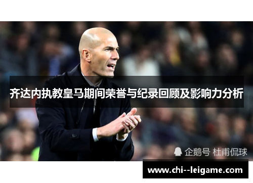 齐达内执教皇马期间荣誉与纪录回顾及影响力分析 齐达内执教皇马期间荣誉与纪录回顾及影响力分析