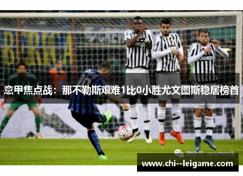 意甲焦点战:那不勒斯艰难1比0小胜尤文图斯稳居榜首 意甲焦点战:那不勒斯艰难1比0小胜尤文图斯稳居榜首