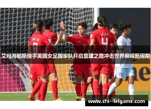艾玛海耶斯接手美国女足国家队开启重建之路冲击世界巅峰新周期 艾玛海耶斯接手美国女足国家队开启重建之路冲击世界巅峰新周期