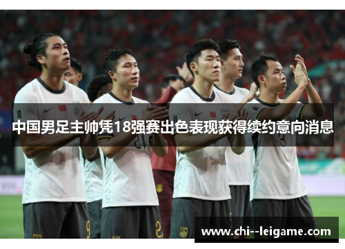 中国男足主帅凭18强赛出色表现获得续约意向消息 中国男足主帅凭18强赛出色表现获得续约意向消息