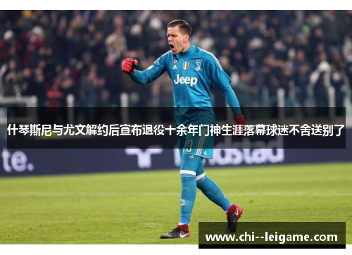 什琴斯尼与尤文解约后宣布退役十余年门神生涯落幕球迷不舍送别了 什琴斯尼与尤文解约后宣布退役十余年门神生涯落幕球迷不舍送别了